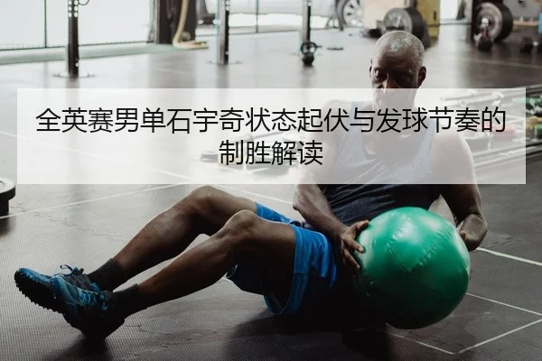 全英赛男单石宇奇状态起伏与发球节奏的制胜解读